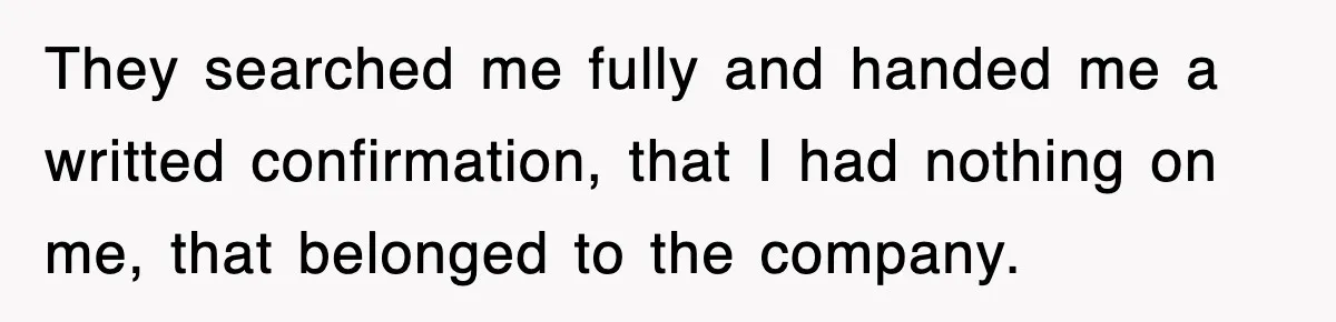 Boss Tries to Fire Employee For Doing His Job, Ends Up Getting Himself And His Friends Fired They searched me fully and handed me a writted confirmation, that I had nothing on me, that belonged to the company.