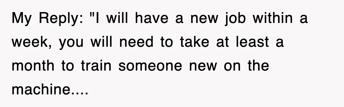 Boss Tries to Fire Employee For Doing His Job, Ends Up Getting Himself And His Friends Fired My Reply: "I will have a new job within a week, you will need to take at least a month to train someone new on the machine....