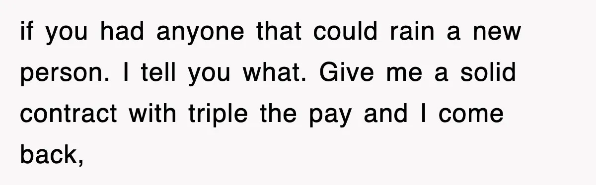Boss Tries to Fire Employee For Doing His Job, Ends Up Getting Himself And His Friends Fired if you had anyone that could rain a new person. I tell you what. Give me a solid contract with triple the pay and I come back,