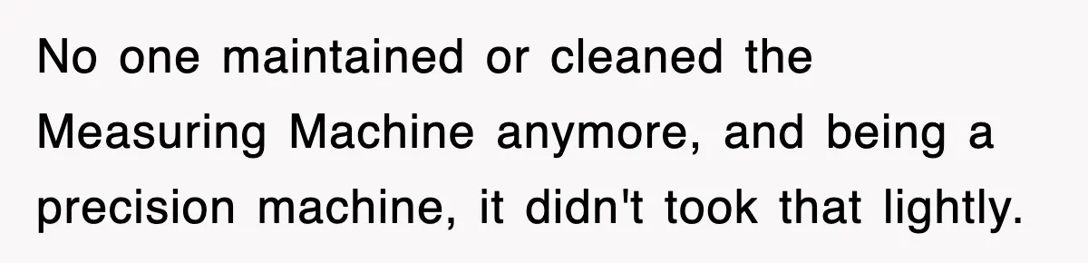 Boss Tries to Fire Employee For Doing His Job, Ends Up Getting Himself And His Friends Fired No one maintained or cleaned the Measuring Machine anymore, and being a precision machine, it didn't took that lightly.