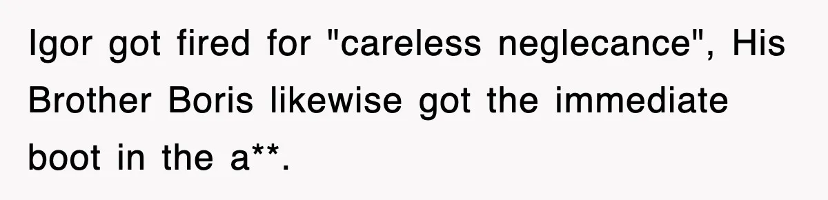 Boss Tries to Fire Employee For Doing His Job, Ends Up Getting Himself And His Friends Fired Igor got fired for "careless neglecance", His Brother Boris likewise got the immediate boot in the a**.