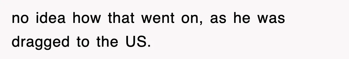 Boss Tries to Fire Employee For Doing His Job, Ends Up Getting Himself And His Friends Fired no idea how that went on, as he was dragged to the US.