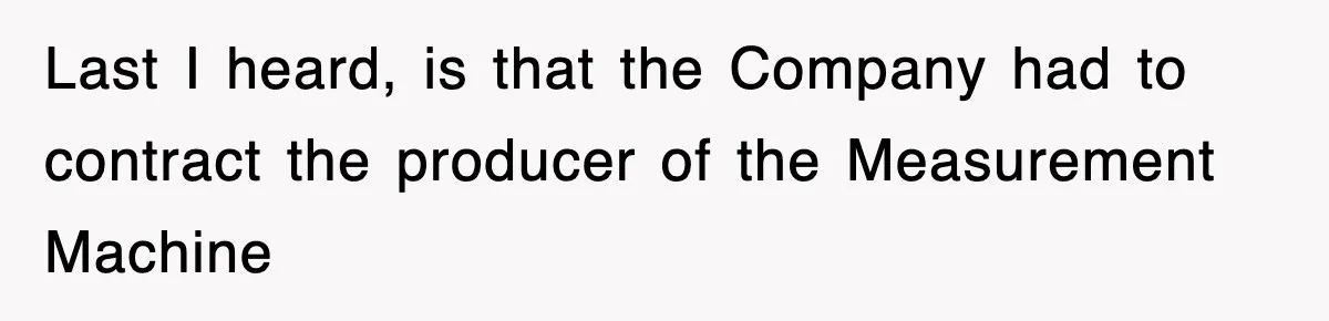 Boss Tries to Fire Employee For Doing His Job, Ends Up Getting Himself And His Friends Fired Last I heard, is that the Company had to contract the producer of the Measurement Machine