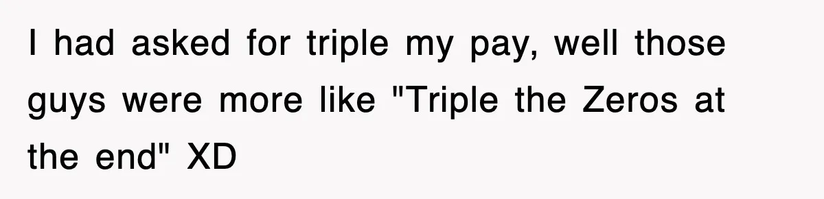 Boss Tries to Fire Employee For Doing His Job, Ends Up Getting Himself And His Friends Fired I had asked for triple my pay, well those guys were more like "Triple the Zeros at the end" XD