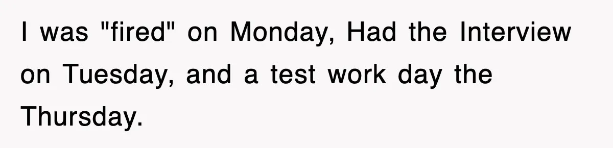 Boss Tries to Fire Employee For Doing His Job, Ends Up Getting Himself And His Friends Fired I was "fired" on Monday, Had the Interview on Tuesday, and a test work day the Thursday.