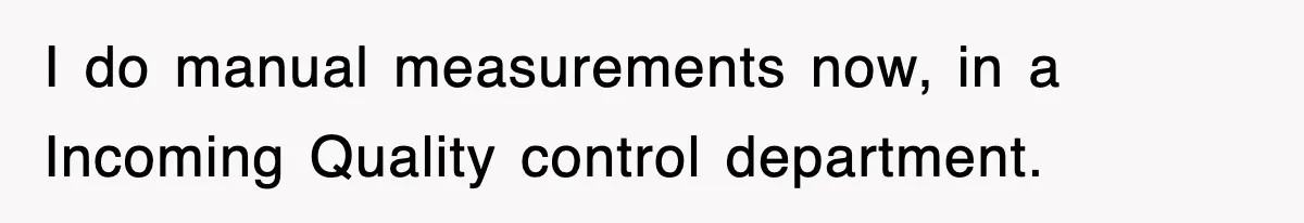 Boss Tries to Fire Employee For Doing His Job, Ends Up Getting Himself And His Friends Fired I do manual measurements now, in a Incoming Quality control department.