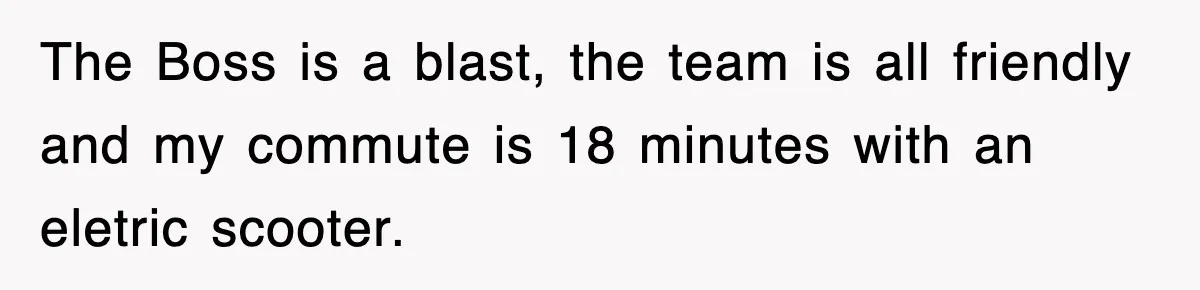 Boss Tries to Fire Employee For Doing His Job, Ends Up Getting Himself And His Friends Fired The Boss is a blast, the team is all friendly and my commute is 18 minutes with an eletric scooter.