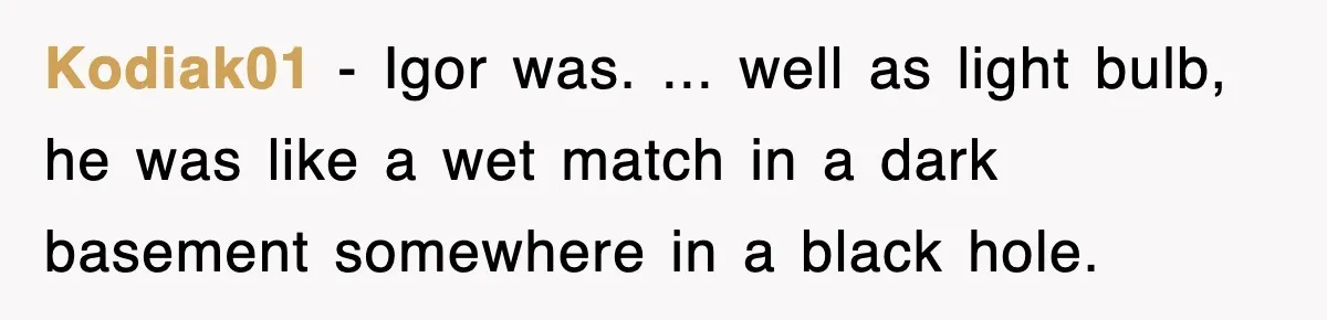Boss Tries to Fire Employee For Doing His Job, Ends Up Getting Himself And His Friends Fired Kodiak01 − Igor was. ... well as light bulb, he was like a wet match in a dark basement somewhere in a black hole.
