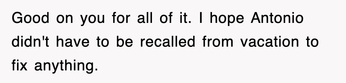 Boss Tries to Fire Employee For Doing His Job, Ends Up Getting Himself And His Friends Fired Good on you for all of it. I hope Antonio didn't have to be recalled from vacation to fix anything.