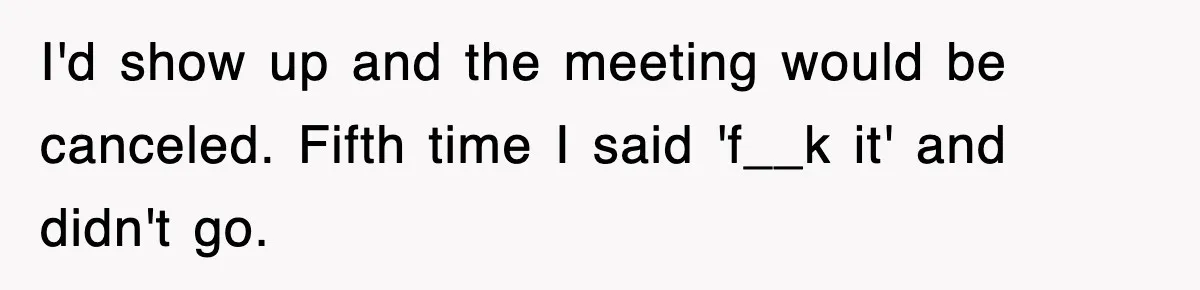 Boss Tries to Fire Employee For Doing His Job, Ends Up Getting Himself And His Friends Fired I'd show up and the meeting would be canceled. Fifth time I said 'f__k it' and didn't go.