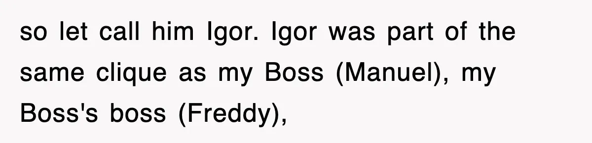 Boss Tries to Fire Employee For Doing His Job, Ends Up Getting Himself And His Friends Fired so let call him Igor. Igor was part of the same clique as my Boss (Manuel), my Boss's boss (Freddy),
