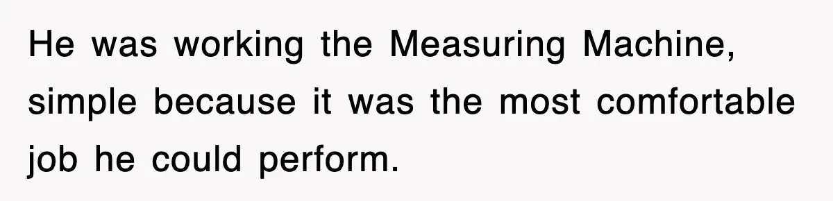 Boss Tries to Fire Employee For Doing His Job, Ends Up Getting Himself And His Friends Fired He was working the Measuring Machine, simple because it was the most comfortable job he could perform.