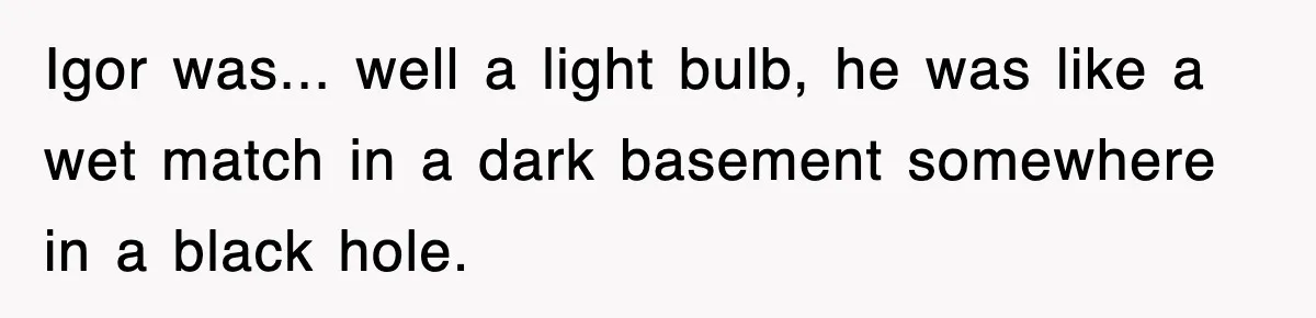 Boss Tries to Fire Employee For Doing His Job, Ends Up Getting Himself And His Friends Fired Igor was... well a light bulb, he was like a wet match in a dark basement somewhere in a black hole.