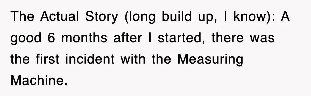 Boss Tries to Fire Employee For Doing His Job, Ends Up Getting Himself And His Friends Fired The Actual Story (long build up, I know): A good 6 months after I started, there was the first incident with the Measuring Machine.