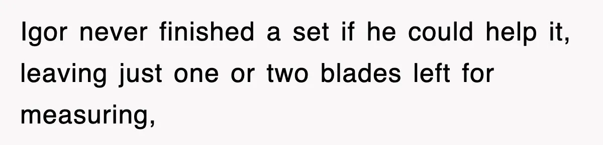 Boss Tries to Fire Employee For Doing His Job, Ends Up Getting Himself And His Friends Fired Igor never finished a set if he could help it, leaving just one or two blades left for measuring,