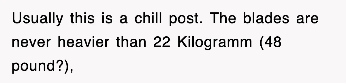 Boss Tries to Fire Employee For Doing His Job, Ends Up Getting Himself And His Friends Fired Usually this is a chill post. The blades are never heavier than 22 Kilogramm (48 pound?),