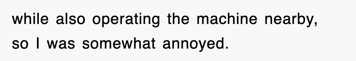 Boss Tries to Fire Employee For Doing His Job, Ends Up Getting Himself And His Friends Fired while also operating the machine nearby, so I was somewhat annoyed.