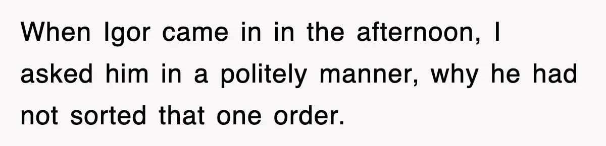 Boss Tries to Fire Employee For Doing His Job, Ends Up Getting Himself And His Friends Fired When Igor came in in the afternoon, I asked him in a politely manner, why he had not sorted that one order.