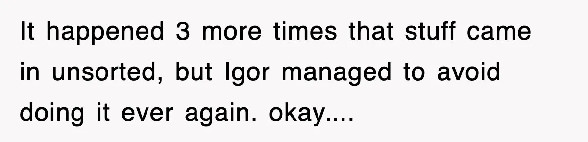 Boss Tries to Fire Employee For Doing His Job, Ends Up Getting Himself And His Friends Fired It happened 3 more times that stuff came in unsorted, but Igor managed to avoid doing it ever again. okay....