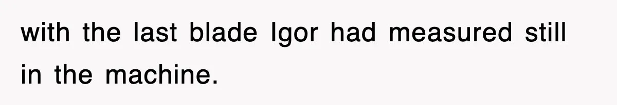 Boss Tries to Fire Employee For Doing His Job, Ends Up Getting Himself And His Friends Fired with the last blade Igor had measured still in the machine.