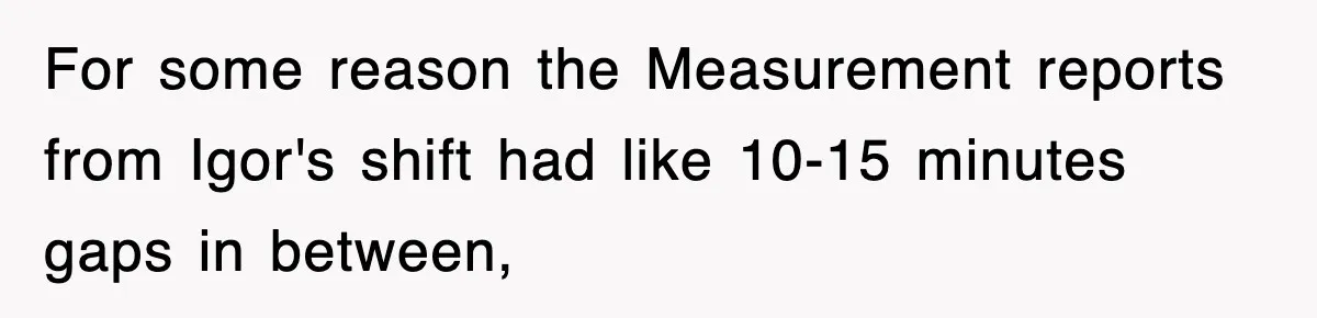 Boss Tries to Fire Employee For Doing His Job, Ends Up Getting Himself And His Friends Fired For some reason the Measurement reports from Igor's shift had like 10-15 minutes gaps in between,