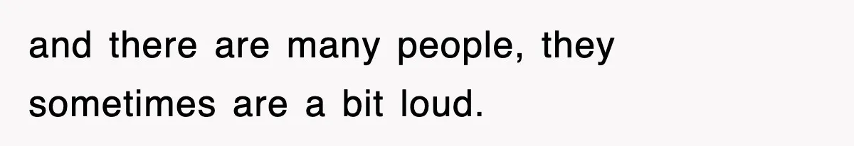 and there are many people, they sometimes are a bit loud.