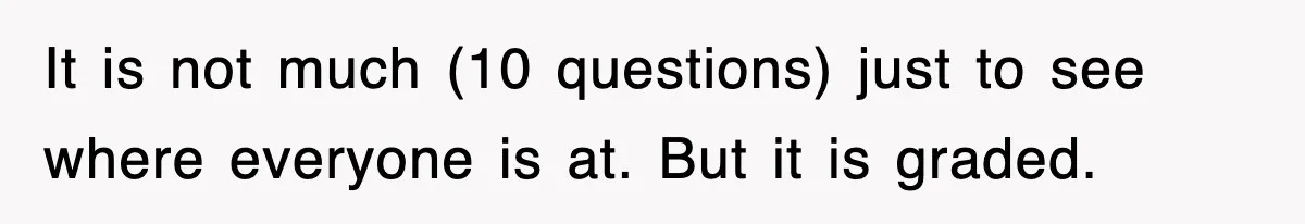 It is not much (10 questions) just to see where everyone is at. But it is graded.
