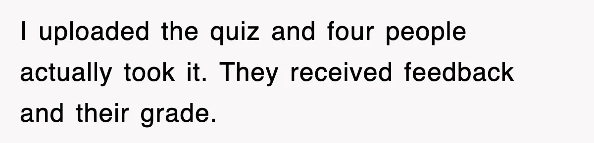 I uploaded the quiz and four people actually took it. They received feedback and their grade.