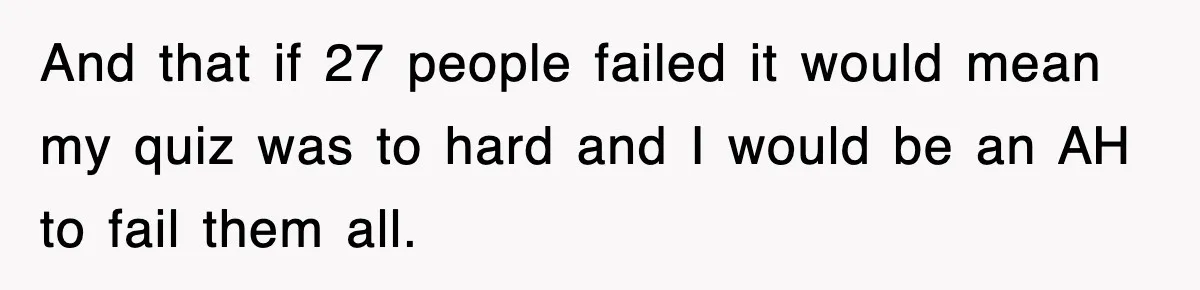 And that if 27 people failed it would mean my quiz was to hard and I would be an AH to fail them all.