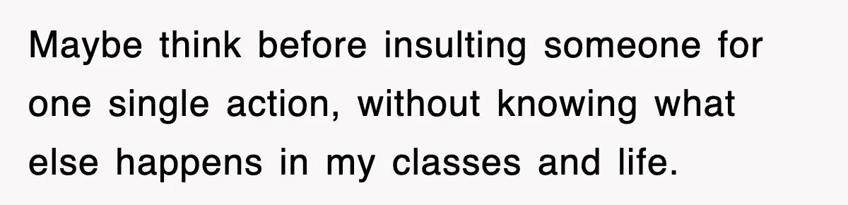Maybe think before insulting someone for one single action, without knowing what else happens in my classes and life.