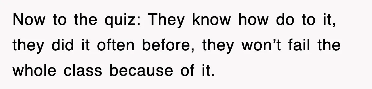 Now to the quiz: They know how do to it, they did it often before, they won’t fail the whole class because of it.