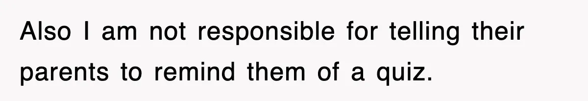 Also I am not responsible for telling their parents to remind them of a quiz.