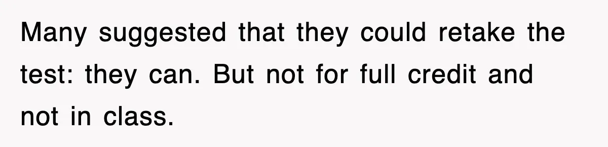 Many suggested that they could retake the test: they can. But not for full credit and not in class.