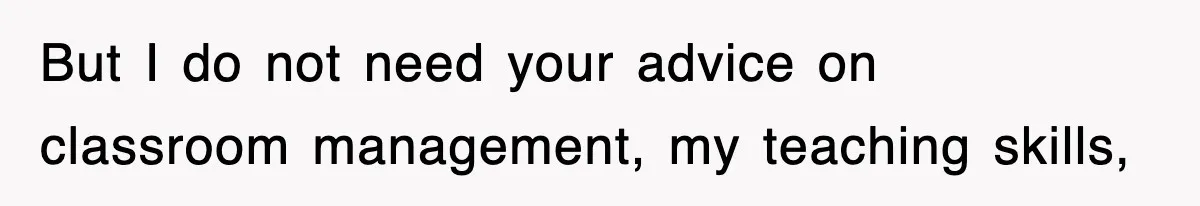 But I do not need your advice on classroom management, my teaching skills,