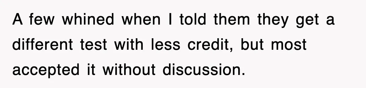 A few whined when I told them they get a different test with less credit, but most accepted it without discussion.