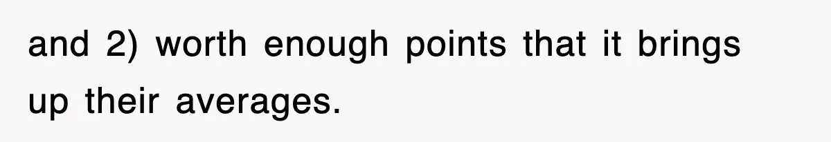 and 2) worth enough points that it brings up their averages.