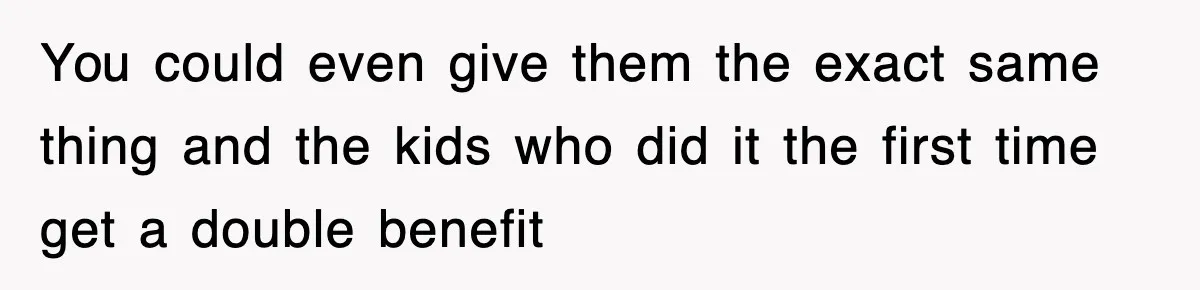 You could even give them the exact same thing and the kids who did it the first time get a double benefit