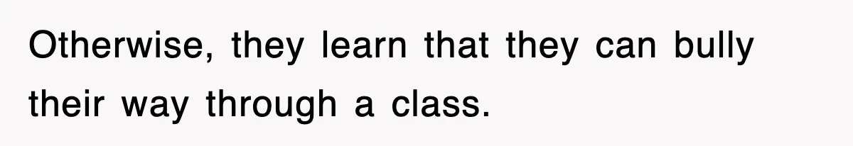 Otherwise, they learn that they can bully their way through a class.