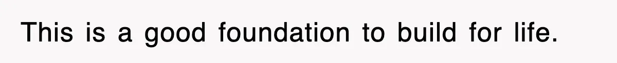 This is a good foundation to build for life.