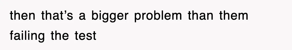 then that’s a bigger problem than them failing the test