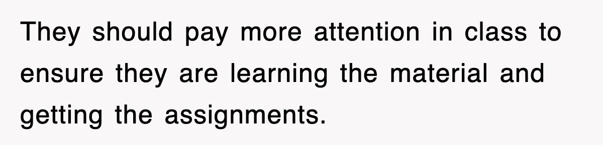 They should pay more attention in class to ensure they are learning the material and getting the assignments.
