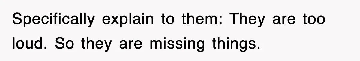 Specifically explain to them: They are too loud. So they are missing things.