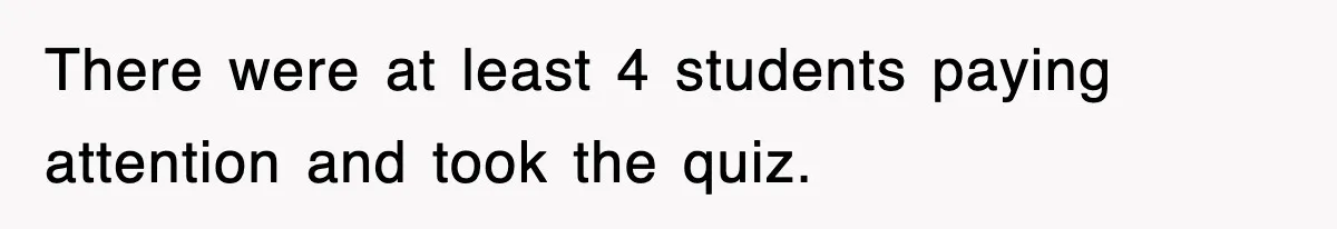 There were at least 4 students paying attention and took the quiz.