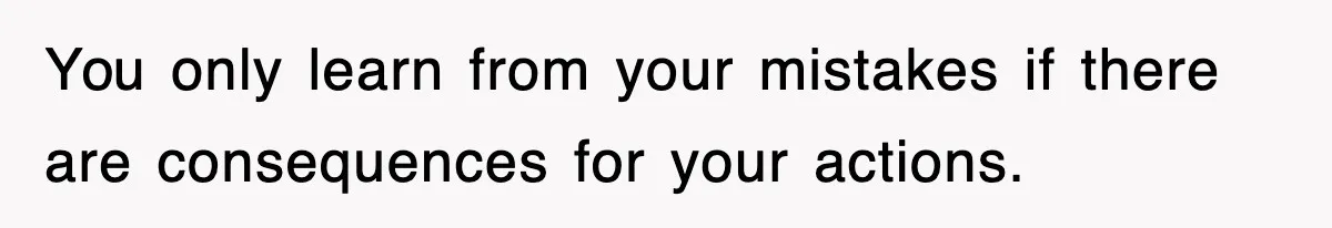 You only learn from your mistakes if there are consequences for your actions.