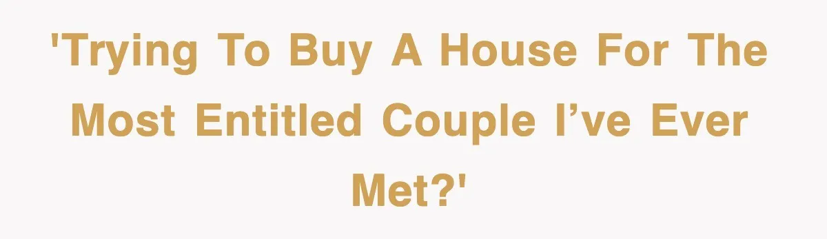 'Trying to buy a house for the most entitled couple I’ve ever met?'