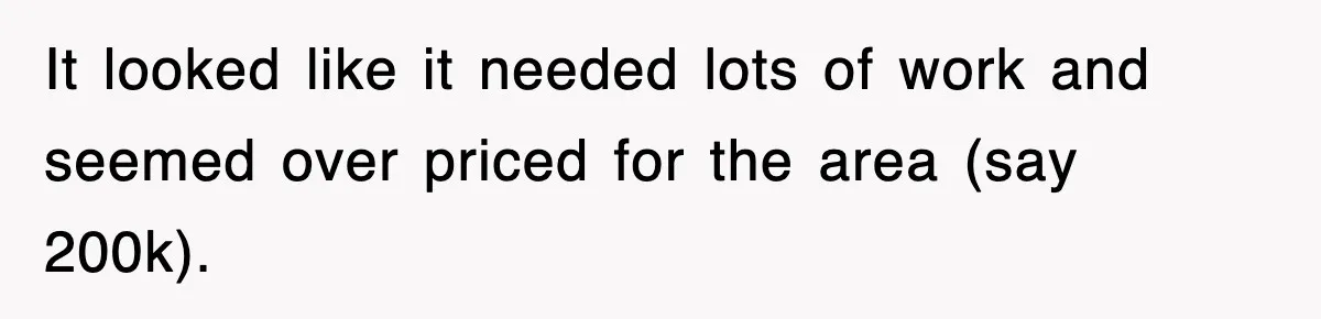 It looked like it needed lots of work and seemed over priced for the area (say 200k).