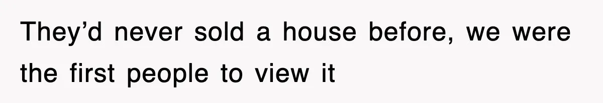 They’d never sold a house before, we were the first people to view it