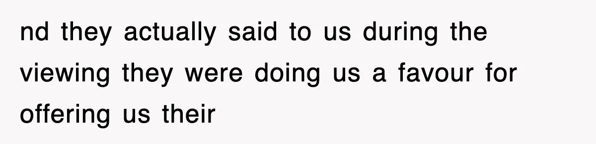 nd they actually said to us during the viewing they were doing us a favour for offering us their