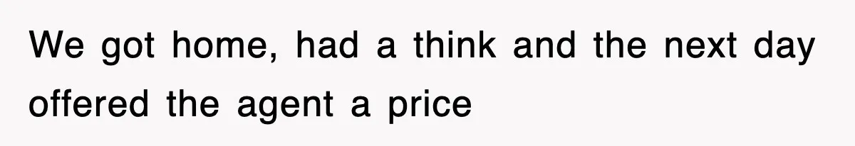 We got home, had a think and the next day offered the agent a price