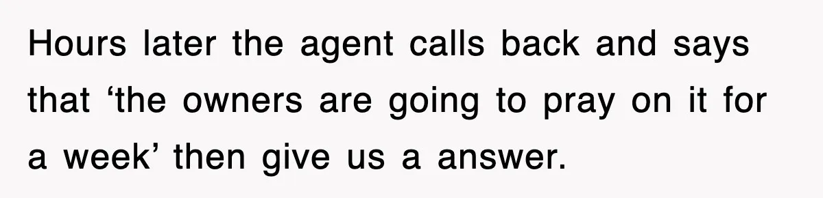 Hours later the agent calls back and says that ‘the owners are going to pray on it for a week’ then give us a answer.